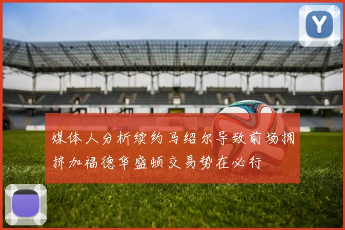 媒体人分析续约马绍尔导致前场拥挤加福德华盛顿交易势在必行