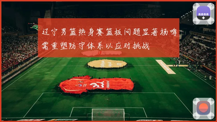 辽宁男篮热身赛篮板问题显著杨鸣需重塑防守体系以应对挑战