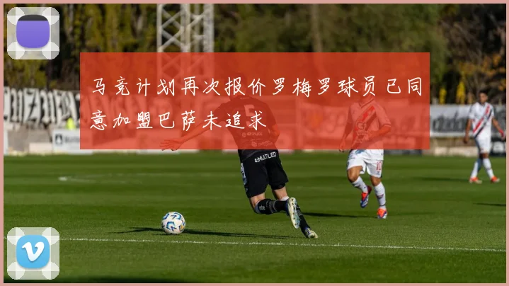 马竞计划再次报价罗梅罗球员已同意加盟巴萨未追求