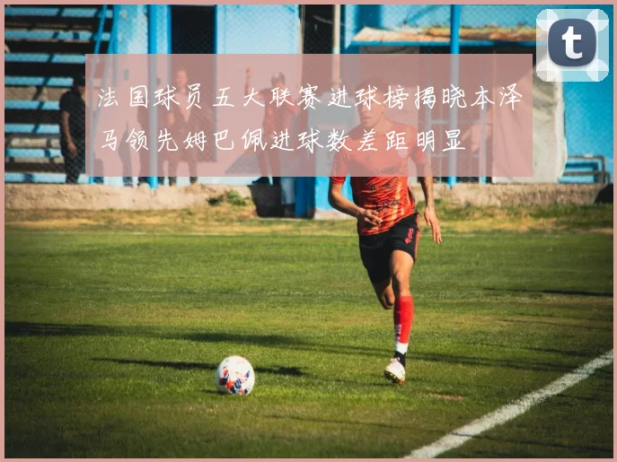 法国球员五大联赛进球榜揭晓本泽马领先姆巴佩进球数差距明显