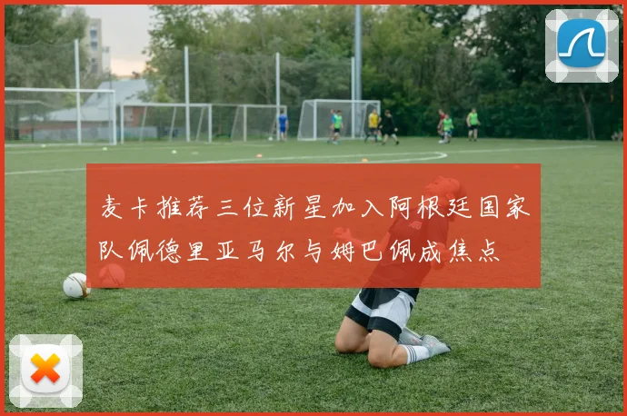 麦卡推荐三位新星加入阿根廷国家队佩德里亚马尔与姆巴佩成焦点