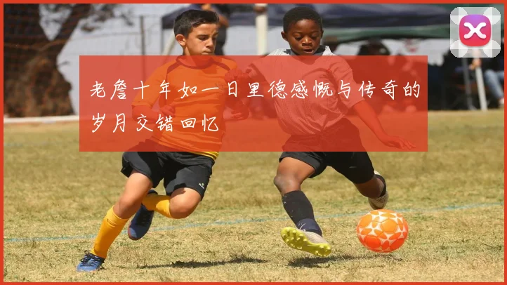 老詹十年如一日里德感慨与传奇的岁月交错回忆
