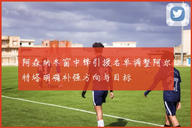 阿森纳冬窗中锋引援名单调整阿尔特塔明确补强方向与目标