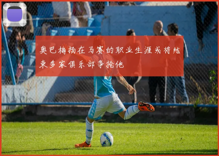 奥巴梅扬在马赛的职业生涯或将结束多家俱乐部争抢他