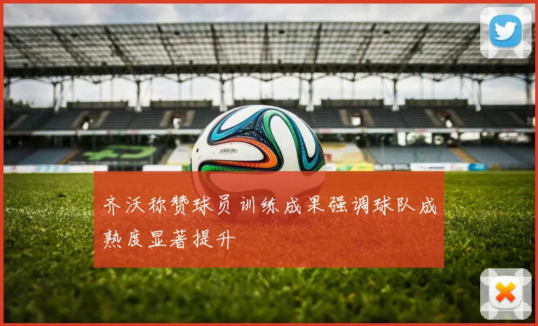 齐沃称赞球员训练成果强调球队成熟度显著提升