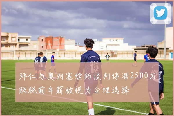 拜仁与奥利塞续约谈判停滞2500万欧税前年薪被视为合理选择