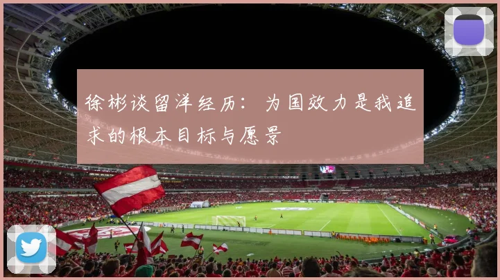 徐彬谈留洋经历：为国效力是我追求的根本目标与愿景