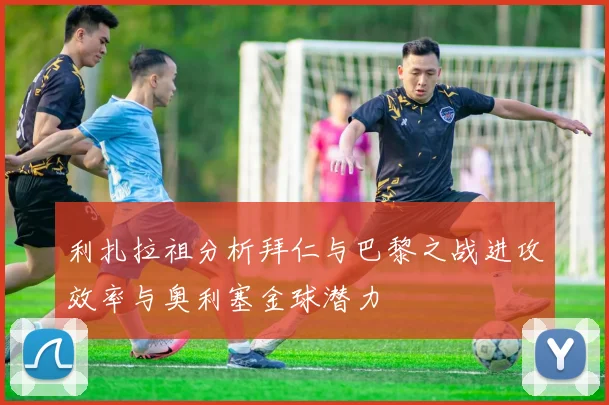 利扎拉祖分析拜仁与巴黎之战进攻效率与奥利塞金球潜力
