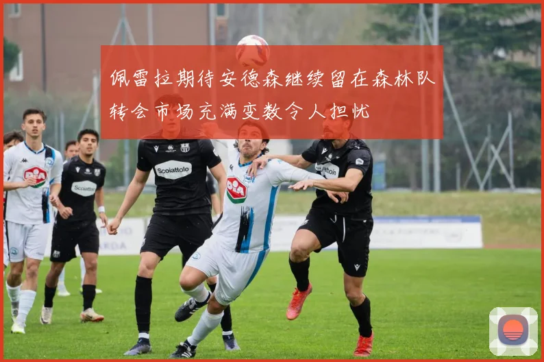 佩雷拉期待安德森继续留在森林队转会市场充满变数令人担忧