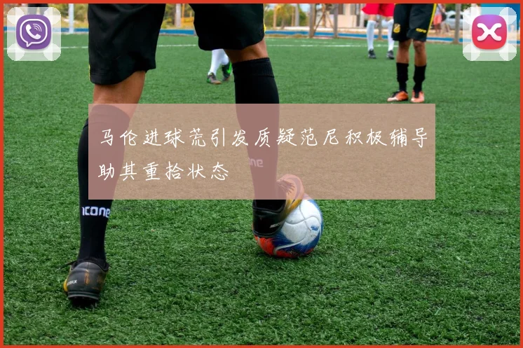 马伦进球荒引发质疑范尼积极辅导助其重拾状态