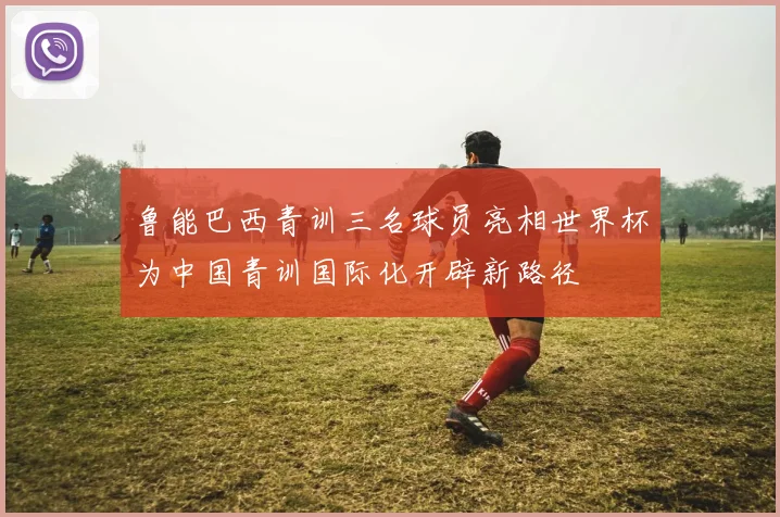 鲁能巴西青训三名球员亮相世界杯为中国青训国际化开辟新路径