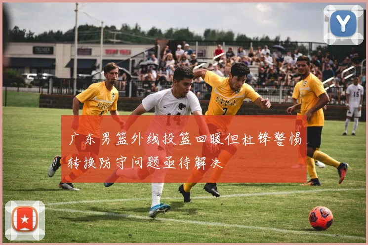 广东男篮外线投篮回暖但杜锋警惕转换防守问题亟待解决