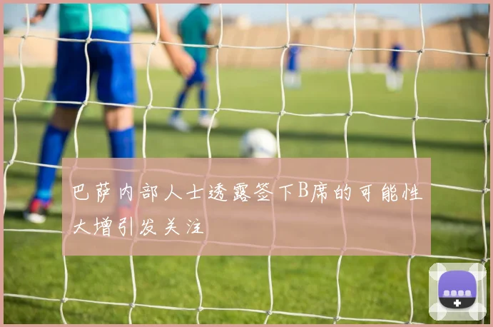 巴萨内部人士透露签下B席的可能性大增引发关注