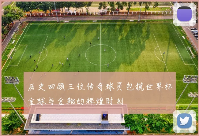 历史回顾三位传奇球员包揽世界杯金球与金靴的辉煌时刻