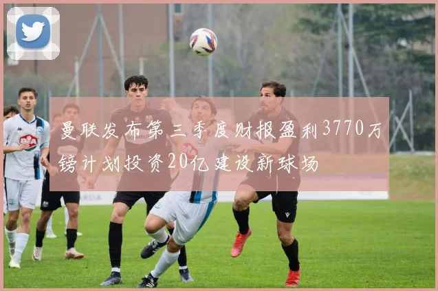 曼联发布第三季度财报盈利3770万镑计划投资20亿建设新球场