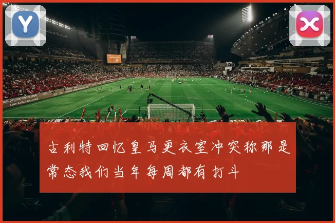 古利特回忆皇马更衣室冲突称那是常态我们当年每周都有打斗