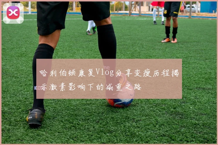 哈利伯顿康复Vlog分享变瘦历程揭示激素影响下的减重之路