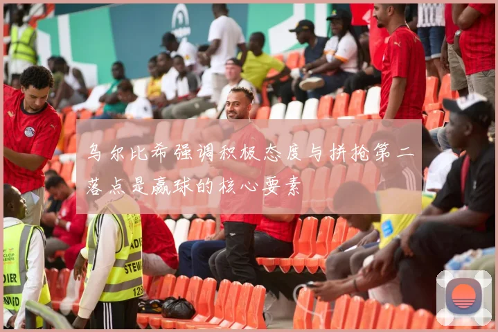 乌尔比希强调积极态度与拼抢第二落点是赢球的核心要素