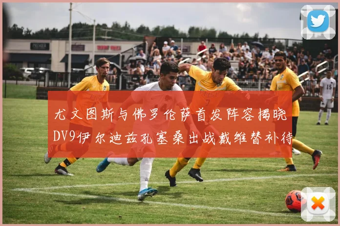 尤文图斯与佛罗伦萨首发阵容揭晓DV9伊尔迪兹孔塞桑出战戴维替补待命