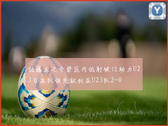 佐藤龙之介禁区内低射破门助力U23日本队领先叙利亚U23队2-0