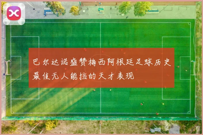 巴尔达诺盛赞梅西阿根廷足球历史最佳无人能挡的天才表现