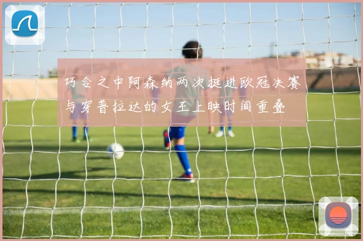 巧合之中阿森纳两次挺进欧冠决赛与穿普拉达的女王上映时间重叠