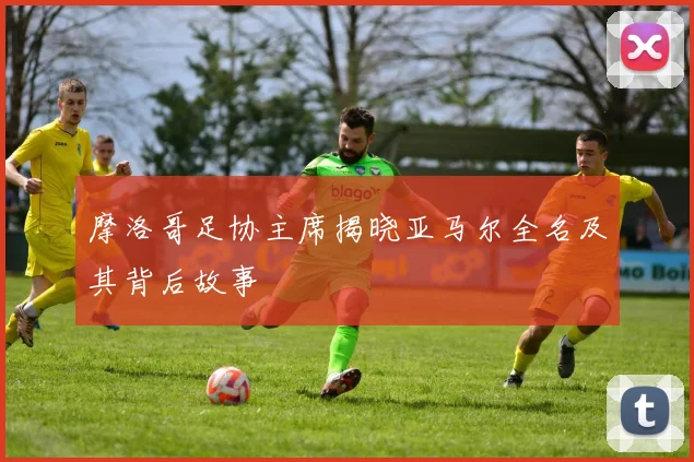 摩洛哥足协主席揭晓亚马尔全名及其背后故事